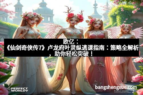 欧亿:《仙剑奇侠传7》卢龙府叶灵纵逃课指南:策略全解析,助你轻松突破!